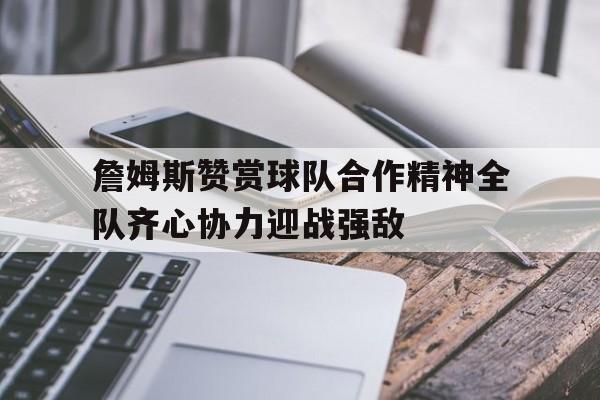 关于詹姆斯赞赏球队合作精神全队齐心协力迎战强敌的信息 关于詹姆斯赞赏球队合作精神全队齐心协力迎战强敌的信息